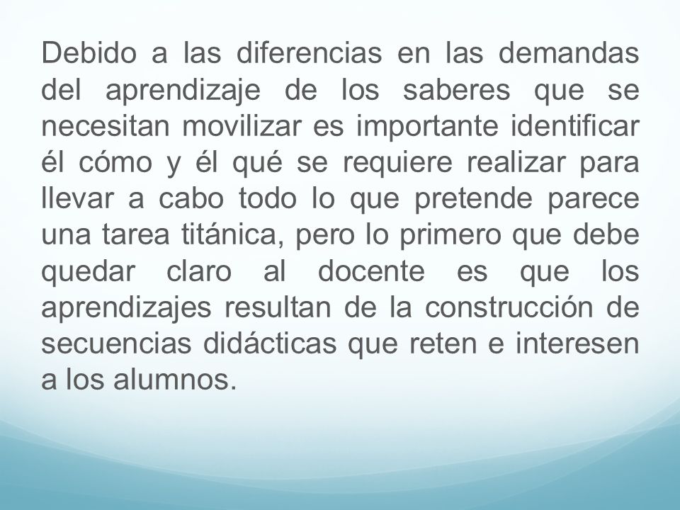 Debido a las diferencias en las demandas del aprendizaje de los saberes que se necesitan movilizar es importante identificar él cómo y él qué se requiere realizar para llevar a cabo todo lo que pretende parece una tarea titánica, pero lo primero que debe quedar claro al docente es que los aprendizajes resultan de la construcción de secuencias didácticas que reten e interesen a los alumnos.