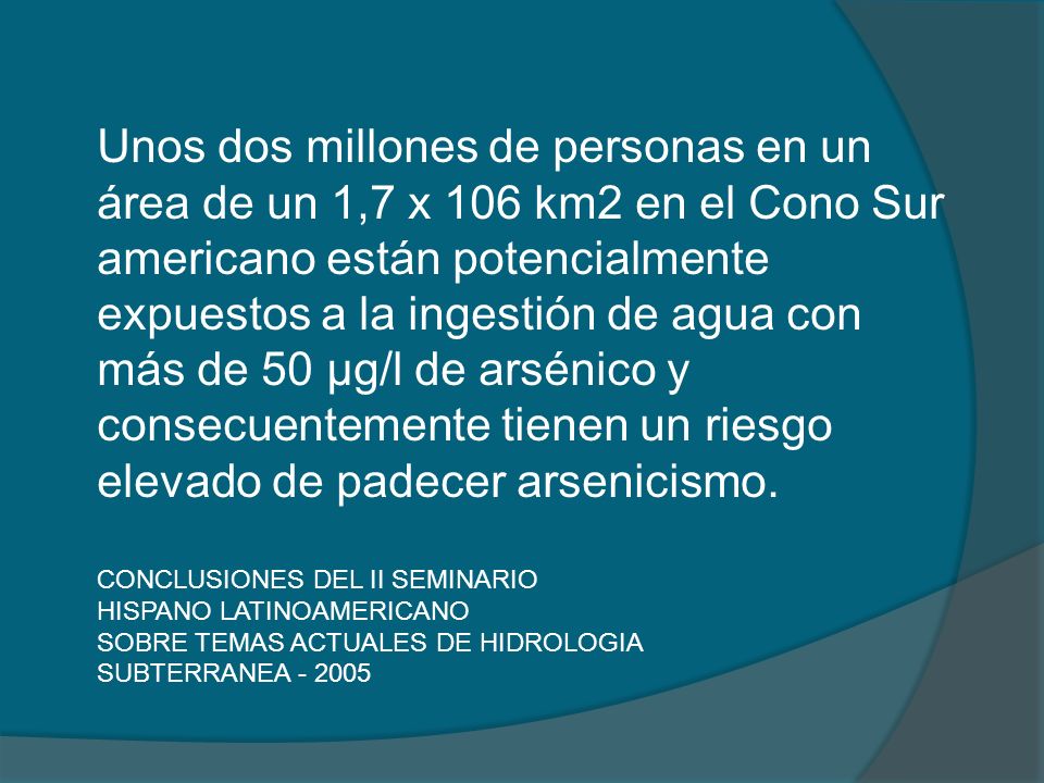 Unos dos millones de personas en un área de un 1,7 x 106 km2 en el Cono Sur americano están potencialmente expuestos a la ingestión de agua con más de 50 μg/l de arsénico y consecuentemente tienen un riesgo elevado de padecer arsenicismo.