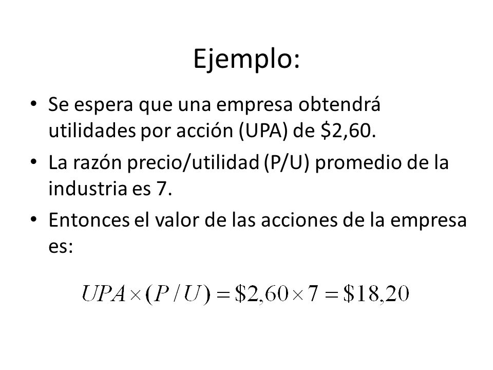 Ejemplo: Se espera que una empresa obtendrá utilidades por acción (UPA) de $2,60. La razón precio/utilidad (P/U) promedio de la industria es 7.