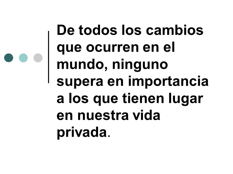De todos los cambios que ocurren en el mundo, ninguno supera en importancia a los que tienen lugar en nuestra vida privada.