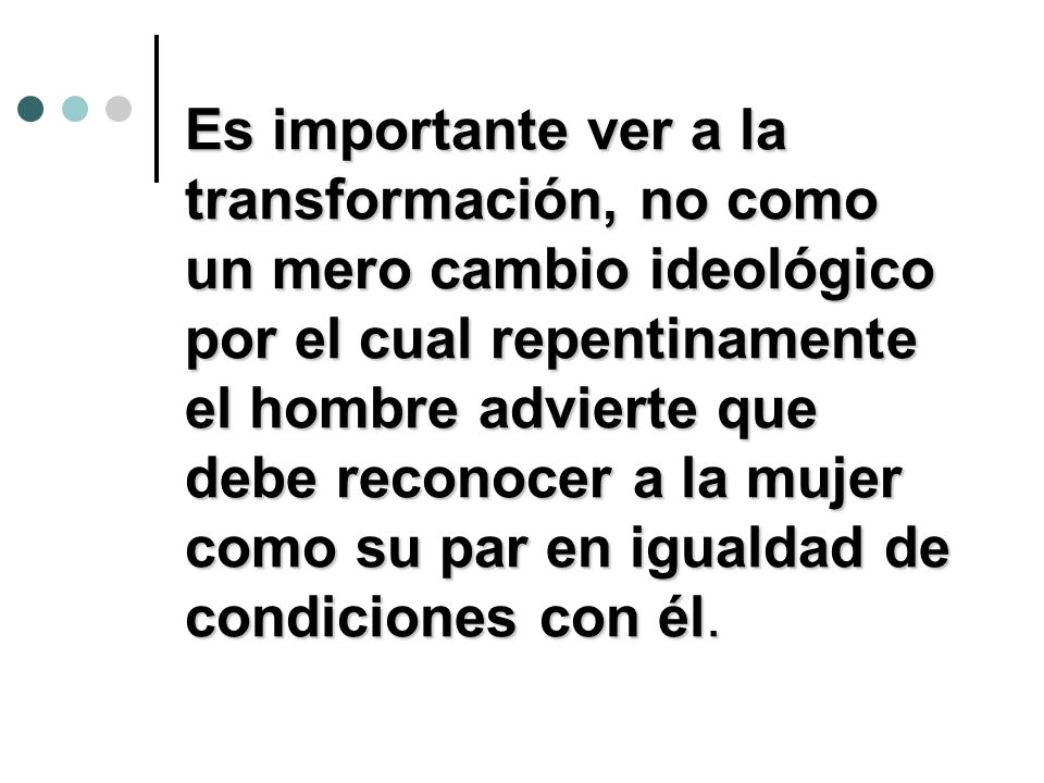 Es importante ver a la transformación, no como un mero cambio ideológico por el cual repentinamente el hombre advierte que debe reconocer a la mujer como su par en igualdad de condiciones con él.