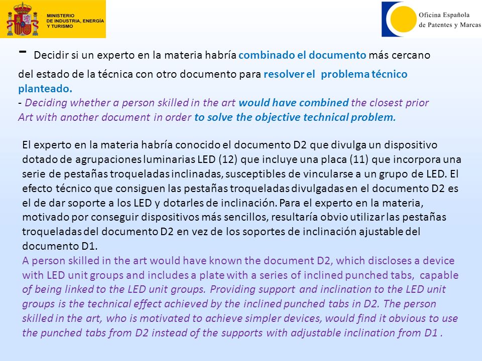 - Decidir si un experto en la materia habría combinado el documento más cercano del estado de la técnica con otro documento para resolver el problema técnico planteado. - Deciding whether a person skilled in the art would have combined the closest prior Art with another document in order to solve the objective technical problem.