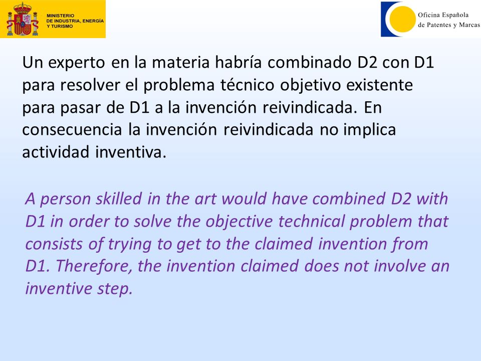 Un experto en la materia habría combinado D2 con D1 para resolver el problema técnico objetivo existente para pasar de D1 a la invención reivindicada. En consecuencia la invención reivindicada no implica actividad inventiva.