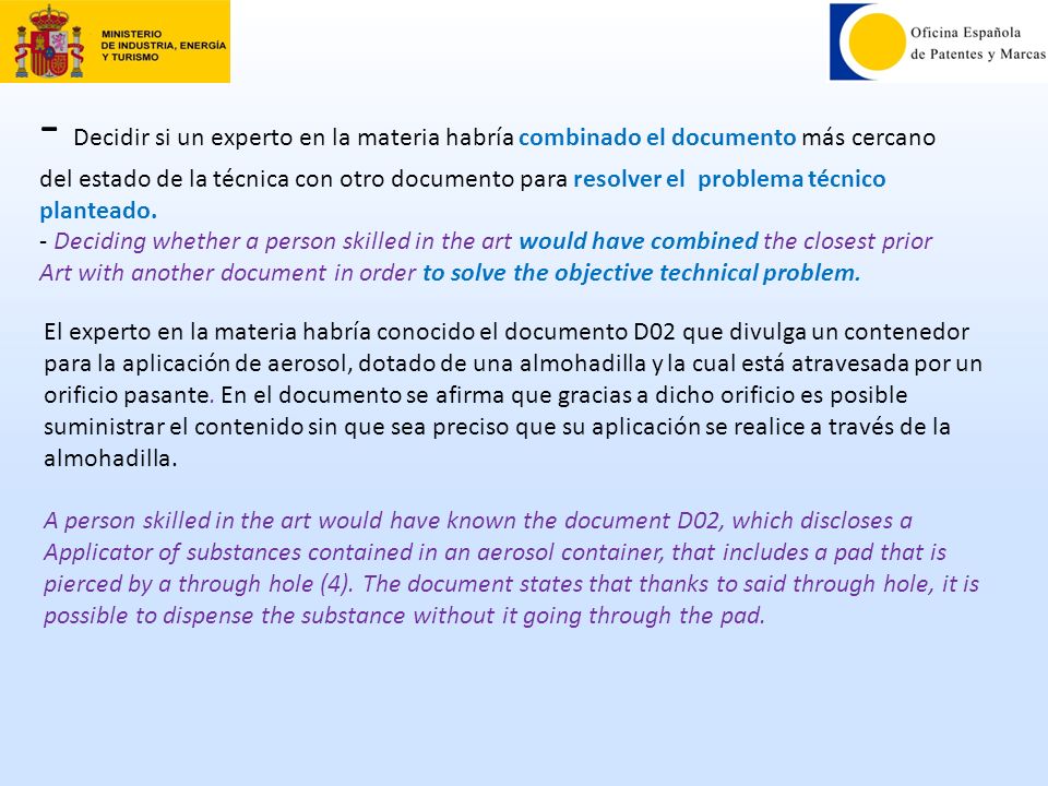- Decidir si un experto en la materia habría combinado el documento más cercano del estado de la técnica con otro documento para resolver el problema técnico planteado. - Deciding whether a person skilled in the art would have combined the closest prior Art with another document in order to solve the objective technical problem.