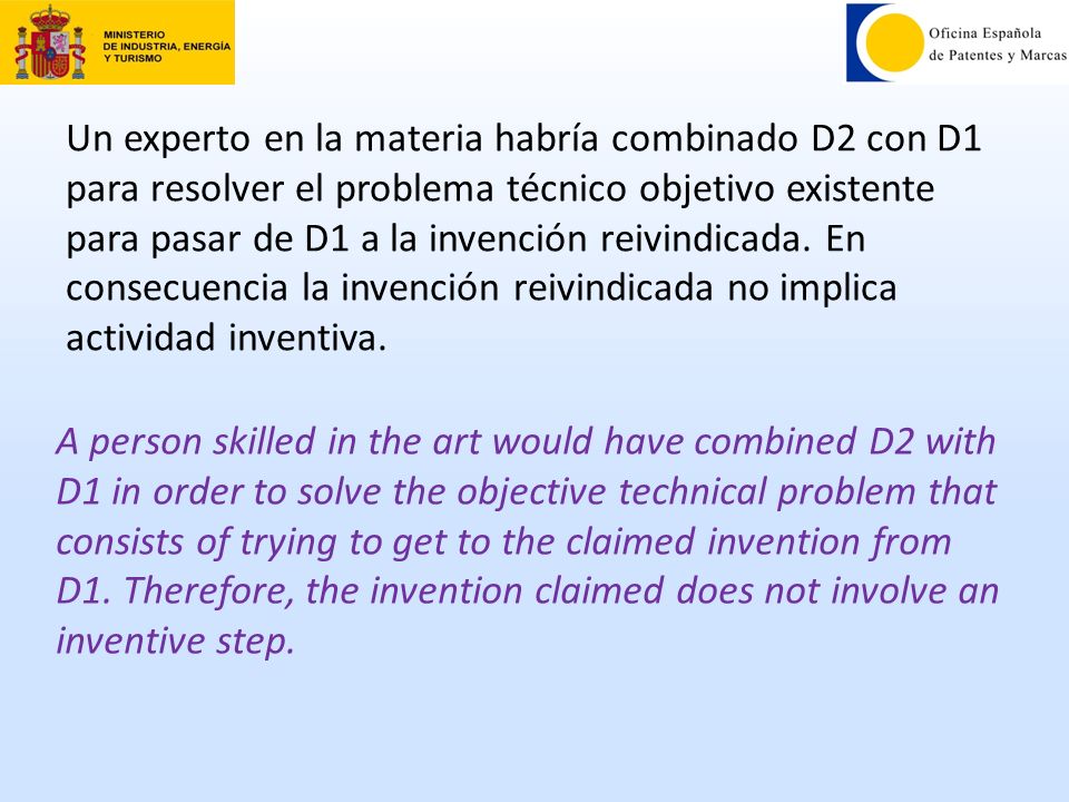 Un experto en la materia habría combinado D2 con D1 para resolver el problema técnico objetivo existente para pasar de D1 a la invención reivindicada. En consecuencia la invención reivindicada no implica actividad inventiva.