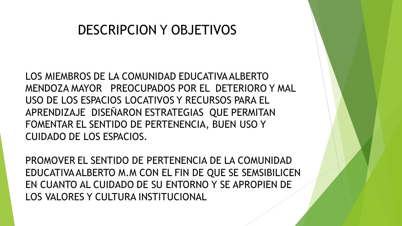 DESCRIPCION Y OBJETIVOS LOS MIEMBROS DE LA COMUNIDAD EDUCATIVA ALBERTO MENDOZA MAYOR PREOCUPADOS POR EL DETERIORO Y MAL USO DE LOS ESPACIOS LOCATIVOS Y RECURSOS PARA EL APRENDIZAJE DISEÑARON ESTRATEGIAS QUE PERMITAN FOMENTAR EL SENTIDO DE PERTENENCIA, BUEN USO Y CUIDADO DE LOS ESPACIOS.