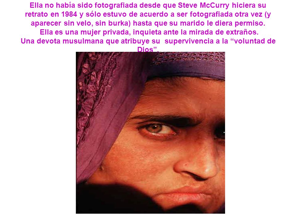Ella no había sido fotografiada desde que Steve McCurry hiciera su retrato en 1984 y sólo estuvo de acuerdo a ser fotografiada otra vez (y aparecer sin velo, sin burka) hasta que su marido le diera permiso.