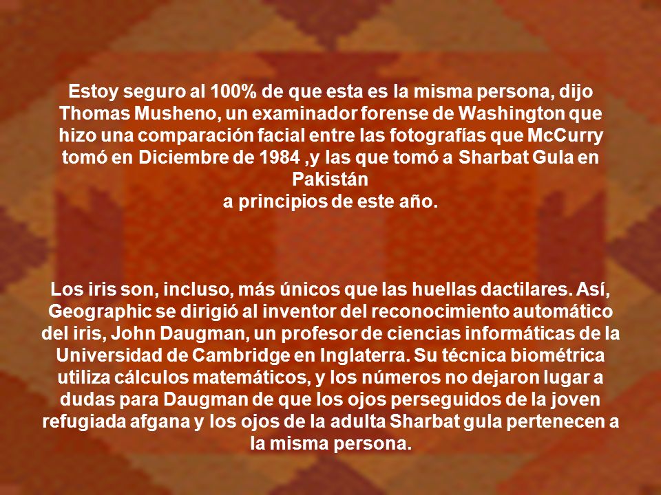 Estoy seguro al 100% de que esta es la misma persona, dijo Thomas Musheno, un examinador forense de Washington que hizo una comparación facial entre las fotografías que McCurry tomó en Diciembre de 1984 ,y las que tomó a Sharbat Gula en Pakistán a principios de este año.