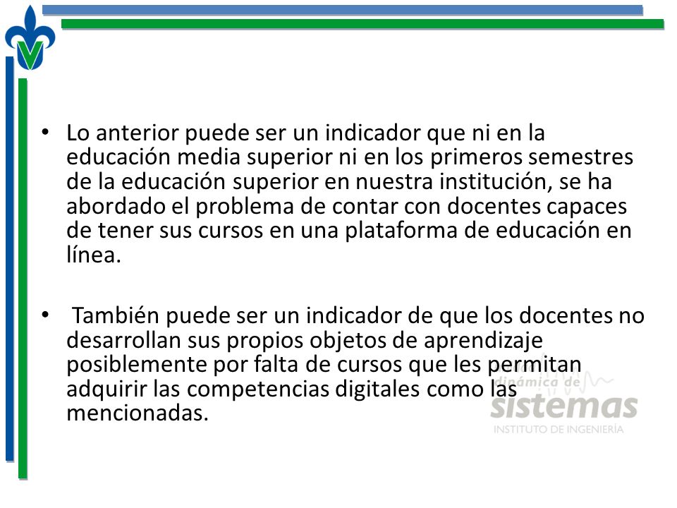 Lo anterior puede ser un indicador que ni en la educación media superior ni en los primeros semestres de la educación superior en nuestra institución, se ha abordado el problema de contar con docentes capaces de tener sus cursos en una plataforma de educación en línea.
