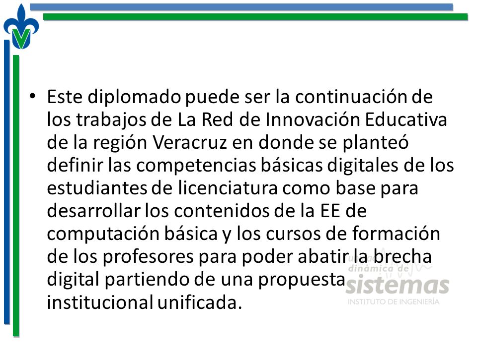 Este diplomado puede ser la continuación de los trabajos de La Red de Innovación Educativa de la región Veracruz en donde se planteó definir las competencias básicas digitales de los estudiantes de licenciatura como base para desarrollar los contenidos de la EE de computación básica y los cursos de formación de los profesores para poder abatir la brecha digital partiendo de una propuesta institucional unificada.