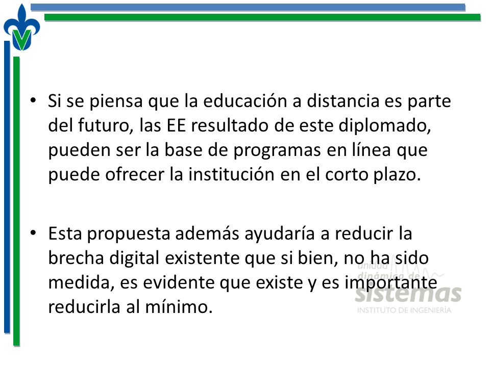Si se piensa que la educación a distancia es parte del futuro, las EE resultado de este diplomado, pueden ser la base de programas en línea que puede ofrecer la institución en el corto plazo.