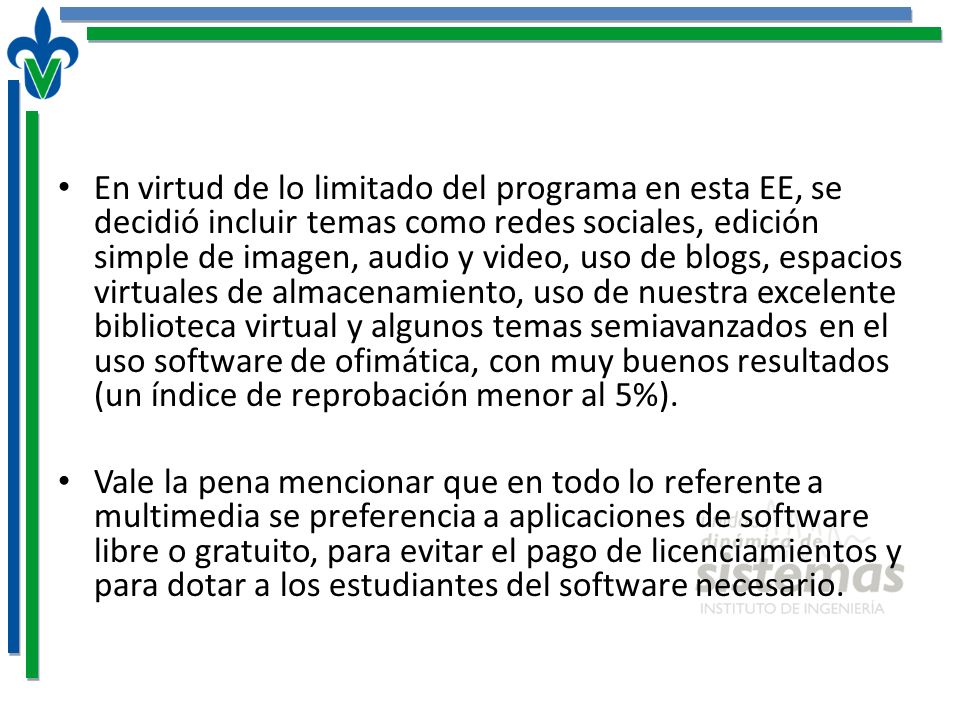 En virtud de lo limitado del programa en esta EE, se decidió incluir temas como redes sociales, edición simple de imagen, audio y video, uso de blogs, espacios virtuales de almacenamiento, uso de nuestra excelente biblioteca virtual y algunos temas semiavanzados en el uso software de ofimática, con muy buenos resultados (un índice de reprobación menor al 5%).