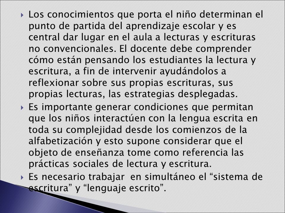 Los conocimientos que porta el niño determinan el punto de partida del aprendizaje escolar y es central dar lugar en el aula a lecturas y escrituras no convencionales. El docente debe comprender cómo están pensando los estudiantes la lectura y escritura, a fin de intervenir ayudándolos a reflexionar sobre sus propias escrituras, sus propias lecturas, las estrategias desplegadas.
