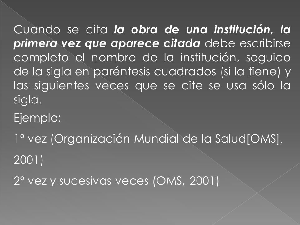 Cuando se cita la obra de una institución, la primera vez que aparece citada debe escribirse completo el nombre de la institución, seguido de la sigla en paréntesis cuadrados (si la tiene) y las siguientes veces que se cite se usa sólo la sigla.