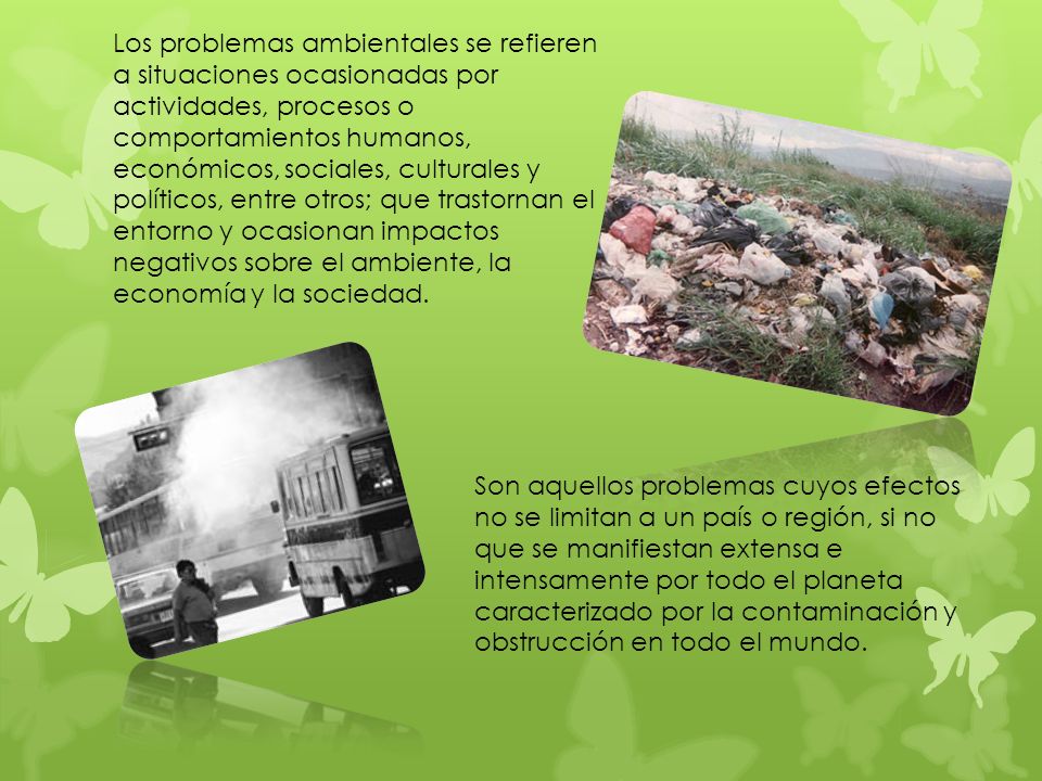 Los problemas ambientales se refieren a situaciones ocasionadas por actividades, procesos o comportamientos humanos, económicos, sociales, culturales y políticos, entre otros; que trastornan el entorno y ocasionan impactos negativos sobre el ambiente, la economía y la sociedad.