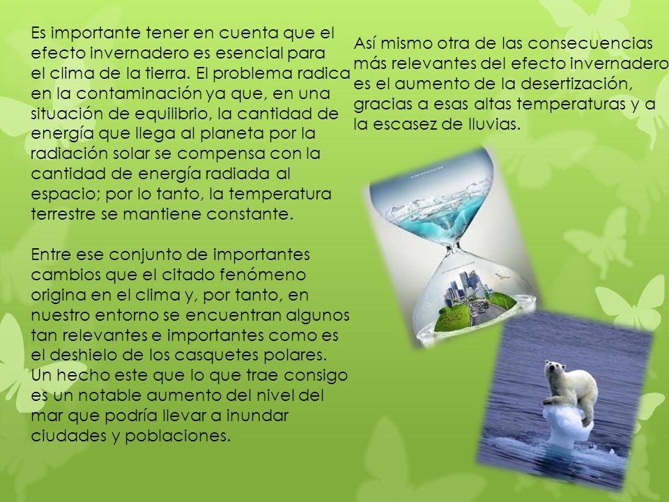 Es importante tener en cuenta que el efecto invernadero es esencial para el clima de la tierra. El problema radica en la contaminación ya que, en una situación de equilibrio, la cantidad de energía que llega al planeta por la radiación solar se compensa con la cantidad de energía radiada al espacio; por lo tanto, la temperatura terrestre se mantiene constante.