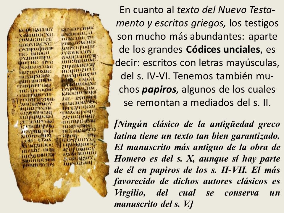 En cuanto al texto del Nuevo Testa-mento y escritos griegos, los testigos son mucho más abundantes: aparte de los grandes Códices unciales, es decir: escritos con letras mayúsculas, del s. IV-VI. Tenemos también mu-chos papiros, algunos de los cuales se remontan a mediados del s. II.