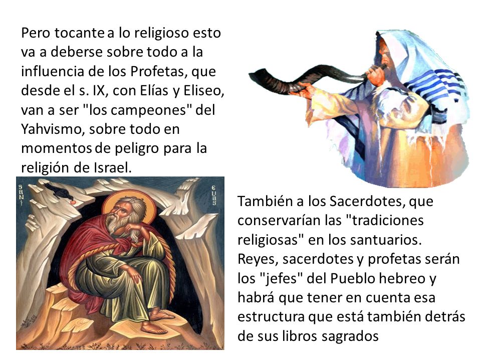 Pero tocante a lo religioso esto va a deberse sobre todo a la influencia de los Profetas, que desde el s. IX, con Elías y Eliseo, van a ser los campeones del Yahvismo, sobre todo en momentos de peligro para la religión de Israel.