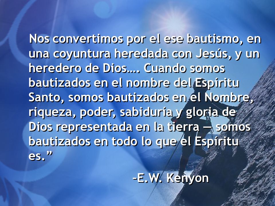 Nos convertimos por el ese bautismo, en una coyuntura heredada con Jesús, y un heredero de Dios…. Cuando somos bautizados en el nombre del Espíritu Santo, somos bautizados en el Nombre, riqueza, poder, sabiduría y gloria de Dios representada en la tierra — somos bautizados en todo lo que el Espíritu es.