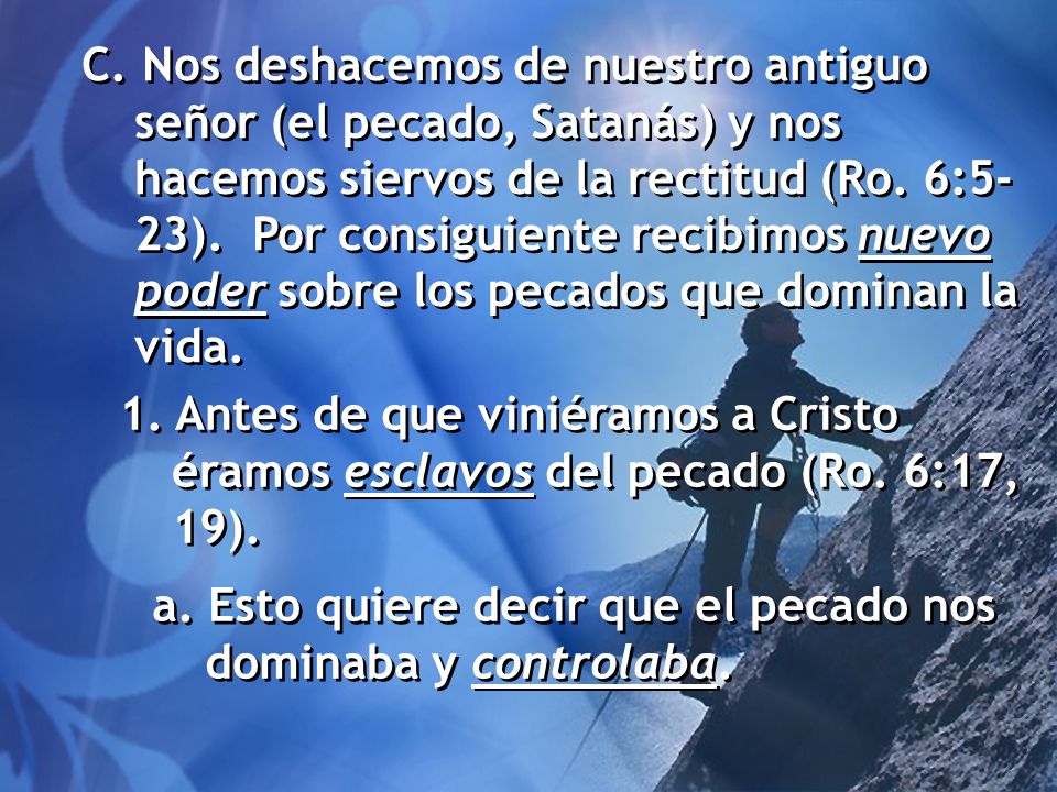 C. Nos deshacemos de nuestro antiguo señor (el pecado, Satanás) y nos hacemos siervos de la rectitud (Ro. 6:5-23). Por consiguiente recibimos nuevo poder sobre los pecados que dominan la vida.