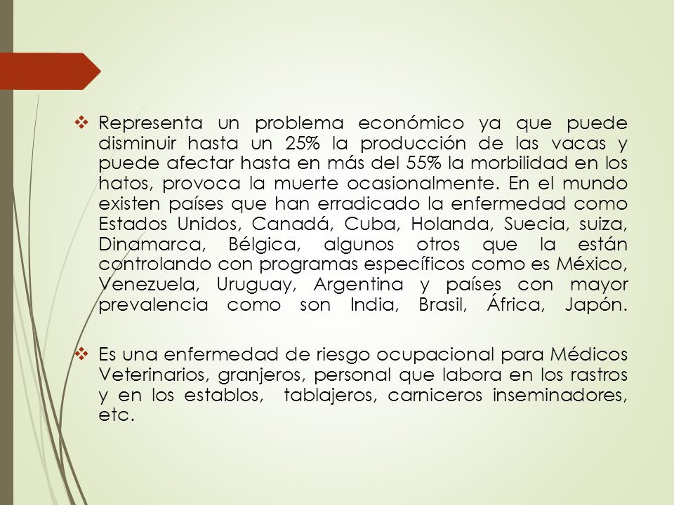 Representa un problema económico ya que puede disminuir hasta un 25% la producción de las vacas y puede afectar hasta en más del 55% la morbilidad en los hatos, provoca la muerte ocasionalmente. En el mundo existen países que han erradicado la enfermedad como Estados Unidos, Canadá, Cuba, Holanda, Suecia, suiza, Dinamarca, Bélgica, algunos otros que la están controlando con programas específicos como es México, Venezuela, Uruguay, Argentina y países con mayor prevalencia como son India, Brasil, África, Japón.