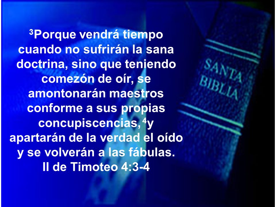 3Porque vendrá tiempo cuando no sufrirán la sana doctrina, sino que teniendo comezón de oír, se amontonarán maestros conforme a sus propias concupiscencias, 4y apartarán de la verdad el oído y se volverán a las fábulas.