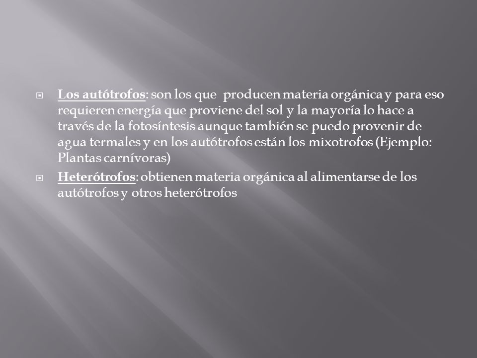 Los autótrofos: son los que producen materia orgánica y para eso requieren energía que proviene del sol y la mayoría lo hace a través de la fotosíntesis aunque también se puedo provenir de agua termales y en los autótrofos están los mixotrofos (Ejemplo: Plantas carnívoras)