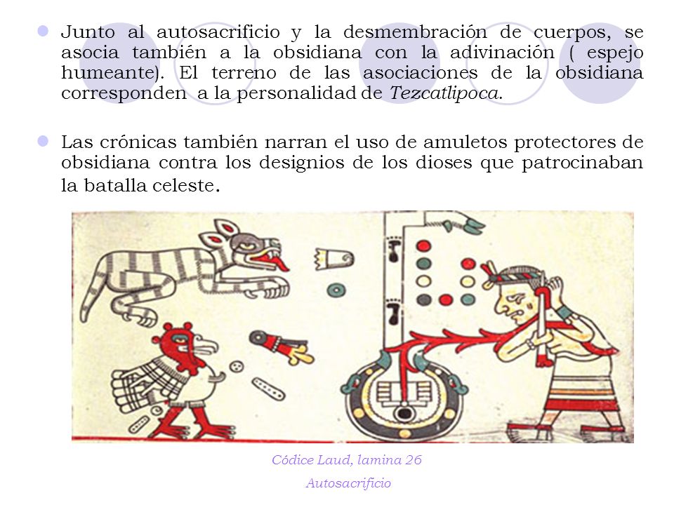 Junto al autosacrificio y la desmembración de cuerpos, se asocia también a la obsidiana con la adivinación ( espejo humeante). El terreno de las asociaciones de la obsidiana corresponden a la personalidad de Tezcatlipoca.