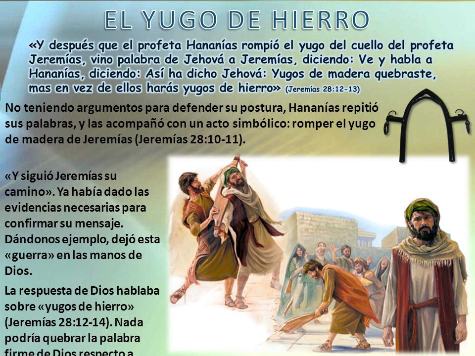 No teniendo argumentos para defender su postura, Hananías repitió sus palabras, y las acompañó con un acto simbólico: romper el yugo de madera de Jeremías (Jeremías 28:10-11).