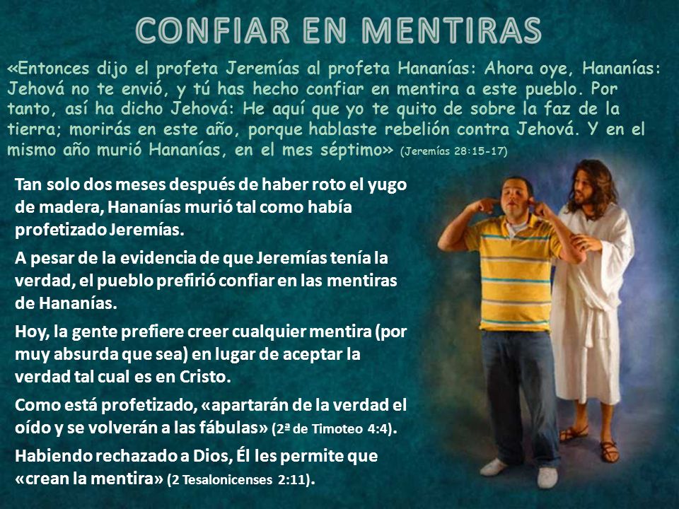«Entonces dijo el profeta Jeremías al profeta Hananías: Ahora oye, Hananías: Jehová no te envió, y tú has hecho confiar en mentira a este pueblo. Por tanto, así ha dicho Jehová: He aquí que yo te quito de sobre la faz de la tierra; morirás en este año, porque hablaste rebelión contra Jehová. Y en el mismo año murió Hananías, en el mes séptimo» (Jeremías 28:15-17)