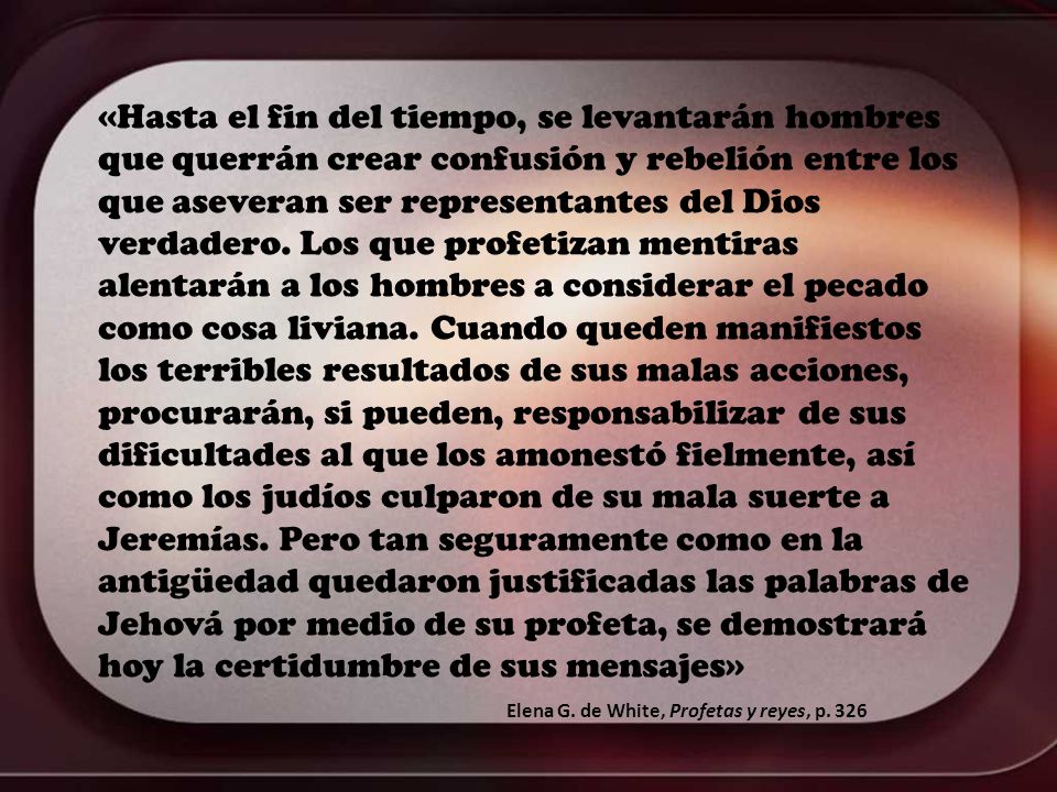 «Hasta el fin del tiempo, se levantarán hombres que querrán crear confusión y rebelión entre los que aseveran ser representantes del Dios verdadero. Los que profetizan mentiras alentarán a los hombres a considerar el pecado como cosa liviana. Cuando queden manifiestos los terribles resultados de sus malas acciones, procurarán, si pueden, responsabilizar de sus dificultades al que los amonestó fielmente, así como los judíos culparon de su mala suerte a Jeremías. Pero tan seguramente como en la antigüedad quedaron justificadas las palabras de Jehová por medio de su profeta, se demostrará hoy la certidumbre de sus mensajes»