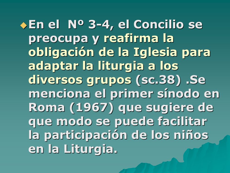En el Nº 3-4, el Concilio se preocupa y reafirma la obligación de la Iglesia para adaptar la liturgia a los diversos grupos (sc.38) .Se menciona el primer sínodo en Roma (1967) que sugiere de que modo se puede facilitar la participación de los niños en la Liturgia.