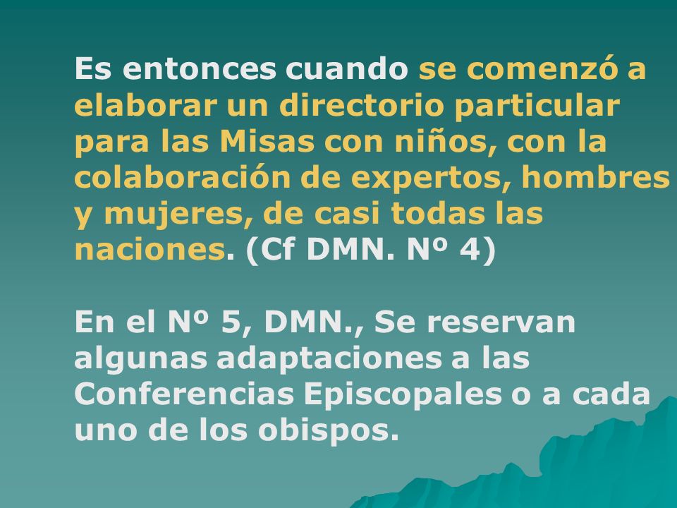 Es entonces cuando se comenzó a elaborar un directorio particular para las Misas con niños, con la colaboración de expertos, hombres y mujeres, de casi todas las naciones. (Cf DMN. Nº 4)