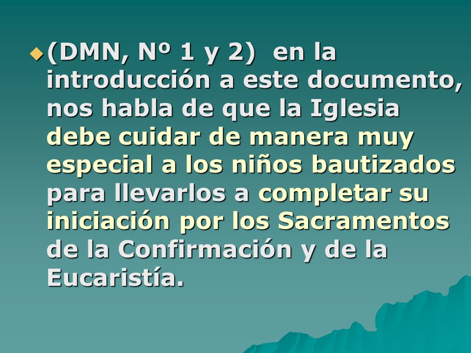 (DMN, Nº 1 y 2) en la introducción a este documento, nos habla de que la Iglesia debe cuidar de manera muy especial a los niños bautizados para llevarlos a completar su iniciación por los Sacramentos de la Confirmación y de la Eucaristía.