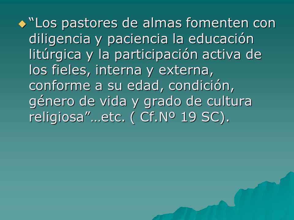 Los pastores de almas fomenten con diligencia y paciencia la educación litúrgica y la participación activa de los fieles, interna y externa, conforme a su edad, condición, género de vida y grado de cultura religiosa …etc.