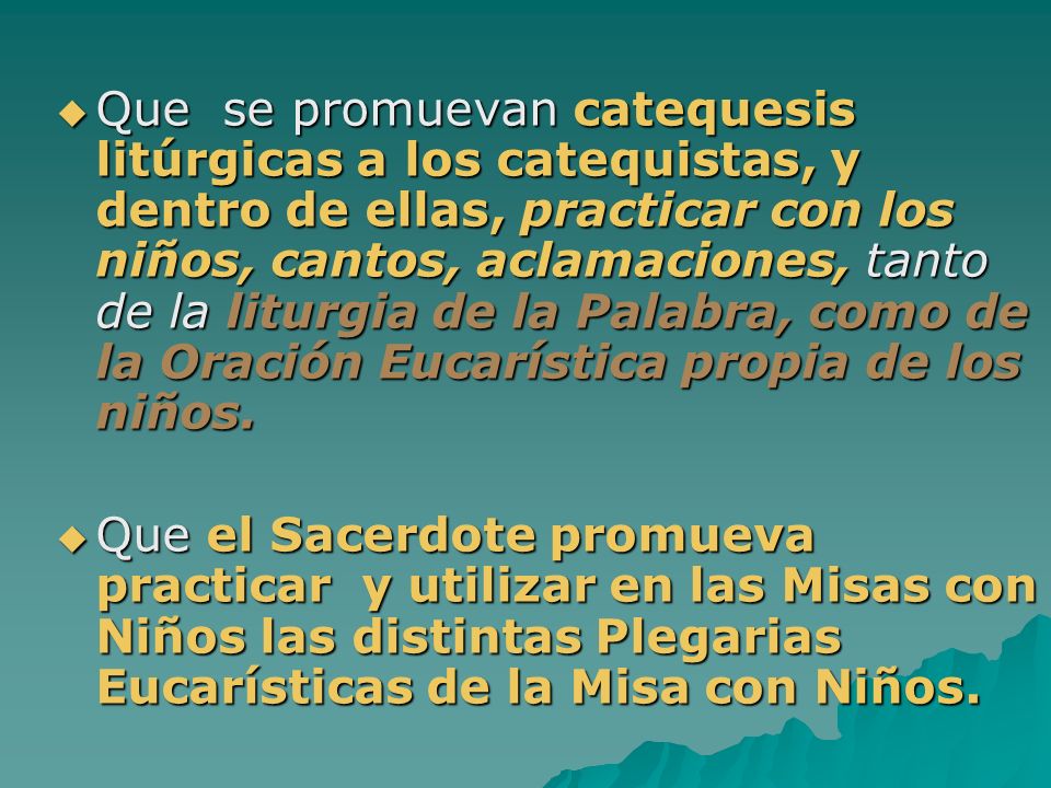Que se promuevan catequesis litúrgicas a los catequistas, y dentro de ellas, practicar con los niños, cantos, aclamaciones, tanto de la liturgia de la Palabra, como de la Oración Eucarística propia de los niños.