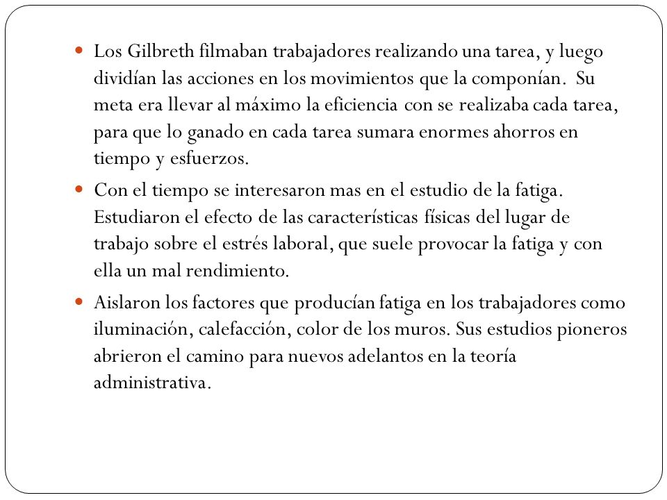 Los Gilbreth filmaban trabajadores realizando una tarea, y luego dividían las acciones en los movimientos que la componían. Su meta era llevar al máximo la eficiencia con se realizaba cada tarea, para que lo ganado en cada tarea sumara enormes ahorros en tiempo y esfuerzos.