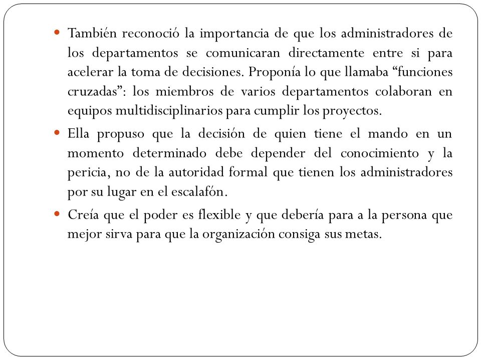 También reconoció la importancia de que los administradores de los departamentos se comunicaran directamente entre si para acelerar la toma de decisiones. Proponía lo que llamaba funciones cruzadas : los miembros de varios departamentos colaboran en equipos multidisciplinarios para cumplir los proyectos.