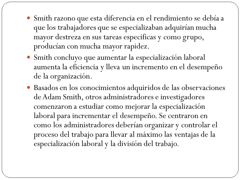 Smith razono que esta diferencia en el rendimiento se debía a que los trabajadores que se especializaban adquirían mucha mayor destreza en sus tareas especificas y como grupo, producían con mucha mayor rapidez.