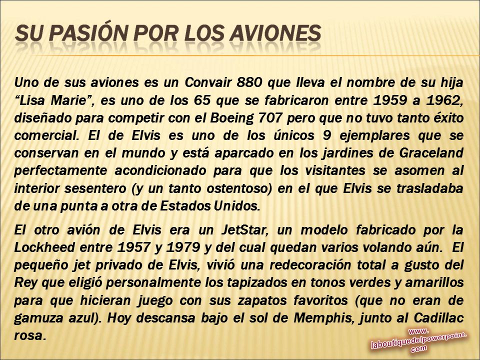 Uno de sus aviones es un Convair 880 que lleva el nombre de su hija Lisa Marie , es uno de los 65 que se fabricaron entre 1959 a 1962, diseñado para competir con el Boeing 707 pero que no tuvo tanto éxito comercial. El de Elvis es uno de los únicos 9 ejemplares que se conservan en el mundo y está aparcado en los jardines de Graceland perfectamente acondicionado para que los visitantes se asomen al interior sesentero (y un tanto ostentoso) en el que Elvis se trasladaba de una punta a otra de Estados Unidos.