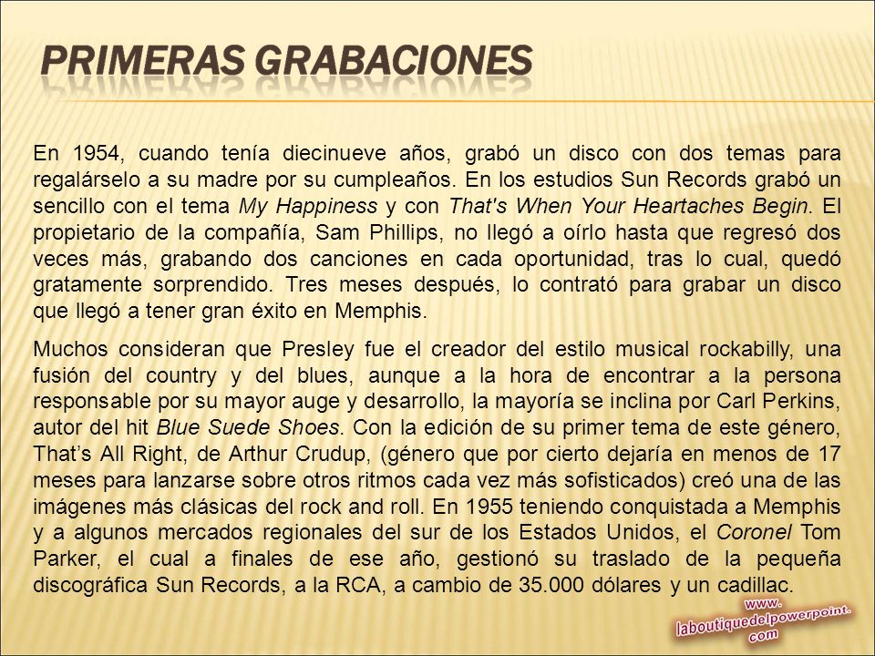 En 1954, cuando tenía diecinueve años, grabó un disco con dos temas para regalárselo a su madre por su cumpleaños. En los estudios Sun Records grabó un sencillo con el tema My Happiness y con That s When Your Heartaches Begin. El propietario de la compañía, Sam Phillips, no llegó a oírlo hasta que regresó dos veces más, grabando dos canciones en cada oportunidad, tras lo cual, quedó gratamente sorprendido. Tres meses después, lo contrató para grabar un disco que llegó a tener gran éxito en Memphis.