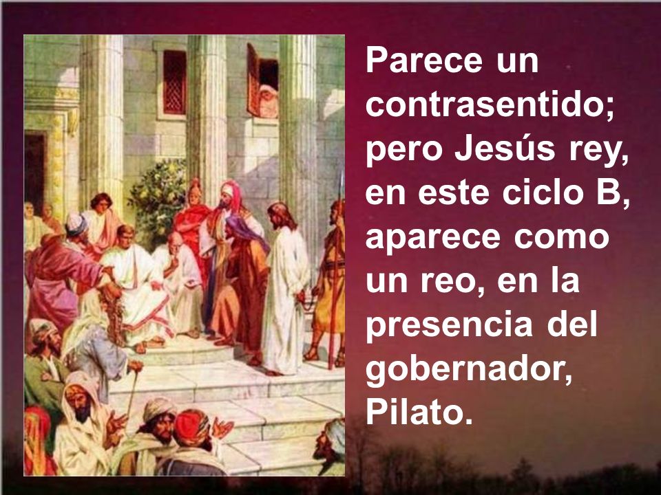 Parece un contrasentido; pero Jesús rey, en este ciclo B, aparece como un reo, en la presencia del gobernador, Pilato.
