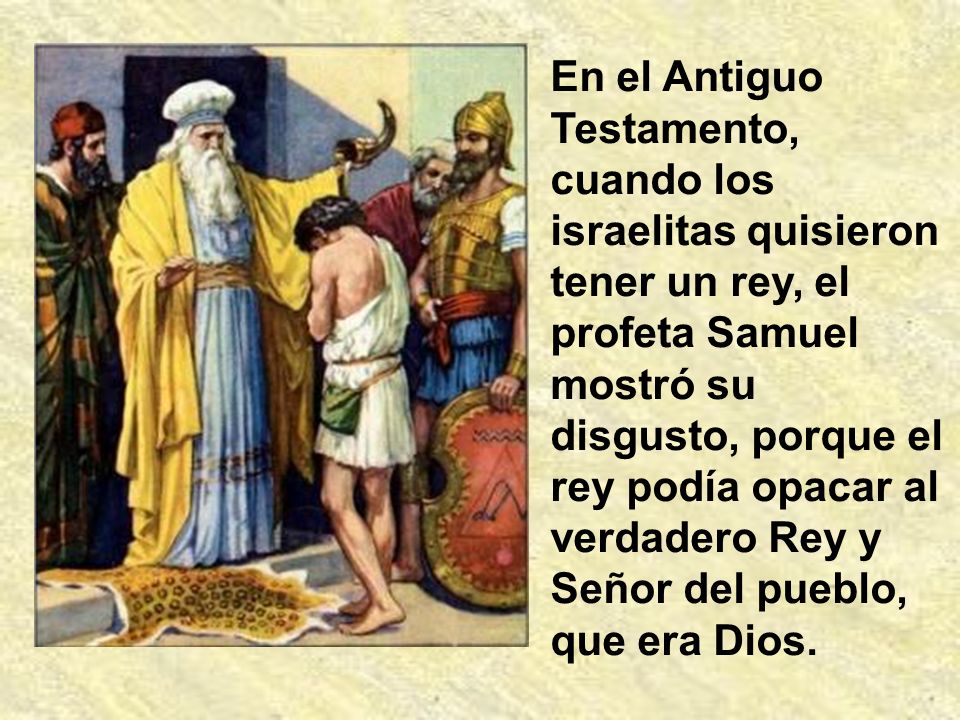 En el Antiguo Testamento, cuando los israelitas quisieron tener un rey, el profeta Samuel mostró su disgusto, porque el rey podía opacar al verdadero Rey y Señor del pueblo, que era Dios.