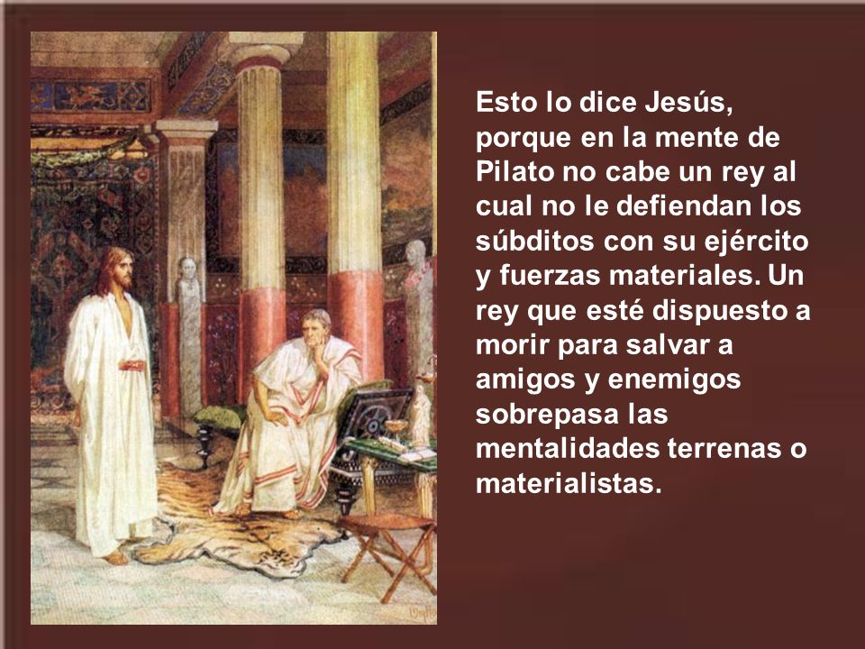 Esto lo dice Jesús, porque en la mente de Pilato no cabe un rey al cual no le defiendan los súbditos con su ejército y fuerzas materiales.