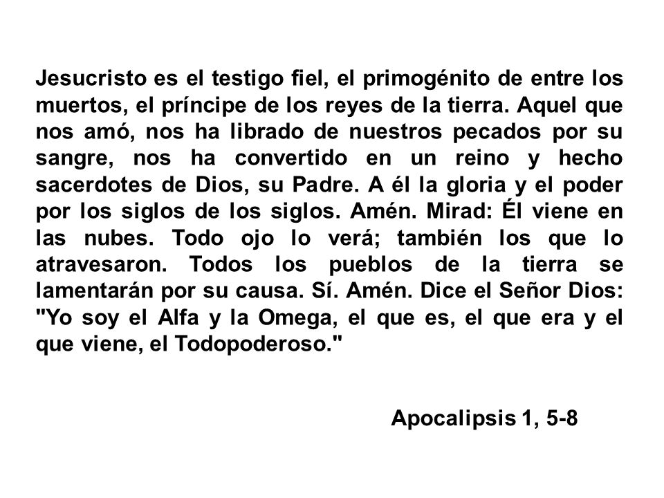 Jesucristo es el testigo fiel, el primogénito de entre los muertos, el príncipe de los reyes de la tierra. Aquel que nos amó, nos ha librado de nuestros pecados por su sangre, nos ha convertido en un reino y hecho sacerdotes de Dios, su Padre. A él la gloria y el poder por los siglos de los siglos. Amén. Mirad: Él viene en las nubes. Todo ojo lo verá; también los que lo atravesaron. Todos los pueblos de la tierra se lamentarán por su causa. Sí. Amén. Dice el Señor Dios: Yo soy el Alfa y la Omega, el que es, el que era y el que viene, el Todopoderoso.