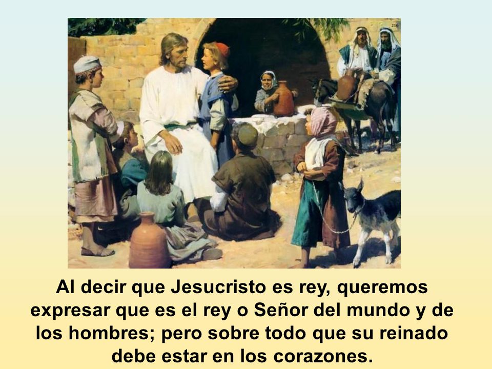 Al decir que Jesucristo es rey, queremos expresar que es el rey o Señor del mundo y de los hombres; pero sobre todo que su reinado debe estar en los corazones.