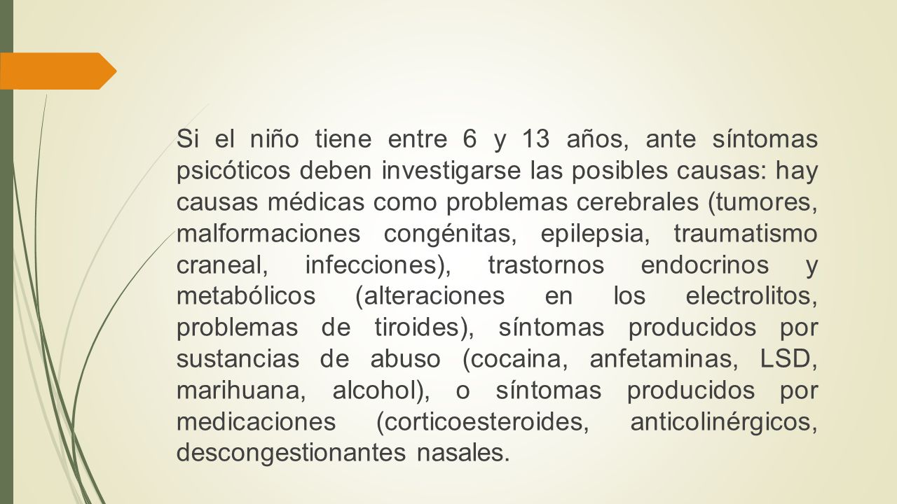 Si el niño tiene entre 6 y 13 años, ante síntomas psicóticos deben investigarse las posibles causas: hay causas médicas como problemas cerebrales (tumores, malformaciones congénitas, epilepsia, traumatismo craneal, infecciones), trastornos endocrinos y metabólicos (alteraciones en los electrolitos, problemas de tiroides), síntomas producidos por sustancias de abuso (cocaina, anfetaminas, LSD, marihuana, alcohol), o síntomas producidos por medicaciones (corticoesteroides, anticolinérgicos, descongestionantes nasales.