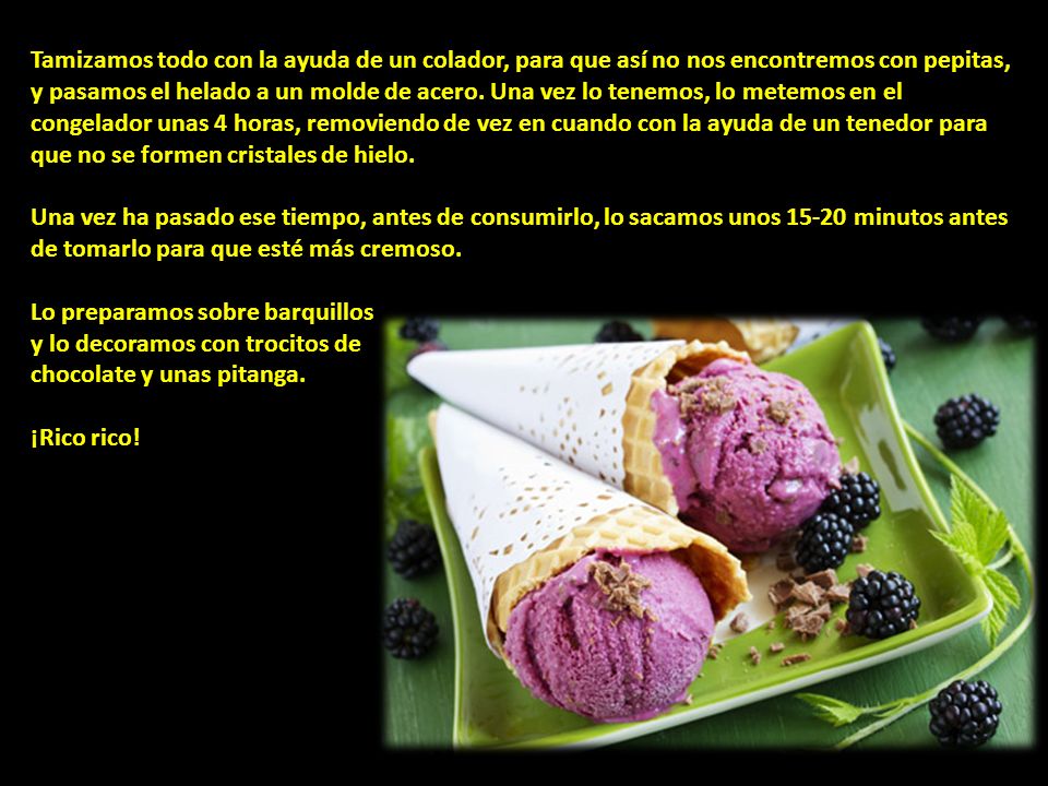 Tamizamos todo con la ayuda de un colador, para que así no nos encontremos con pepitas, y pasamos el helado a un molde de acero. Una vez lo tenemos, lo metemos en el congelador unas 4 horas, removiendo de vez en cuando con la ayuda de un tenedor para que no se formen cristales de hielo.