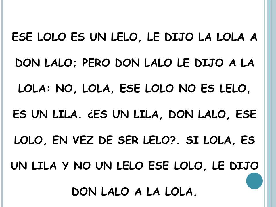 ESE LOLO ES UN LELO, LE DIJO LA LOLA A DON LALO; PERO DON LALO LE DIJO A LA LOLA: NO, LOLA, ESE LOLO NO ES LELO, ES UN LILA.