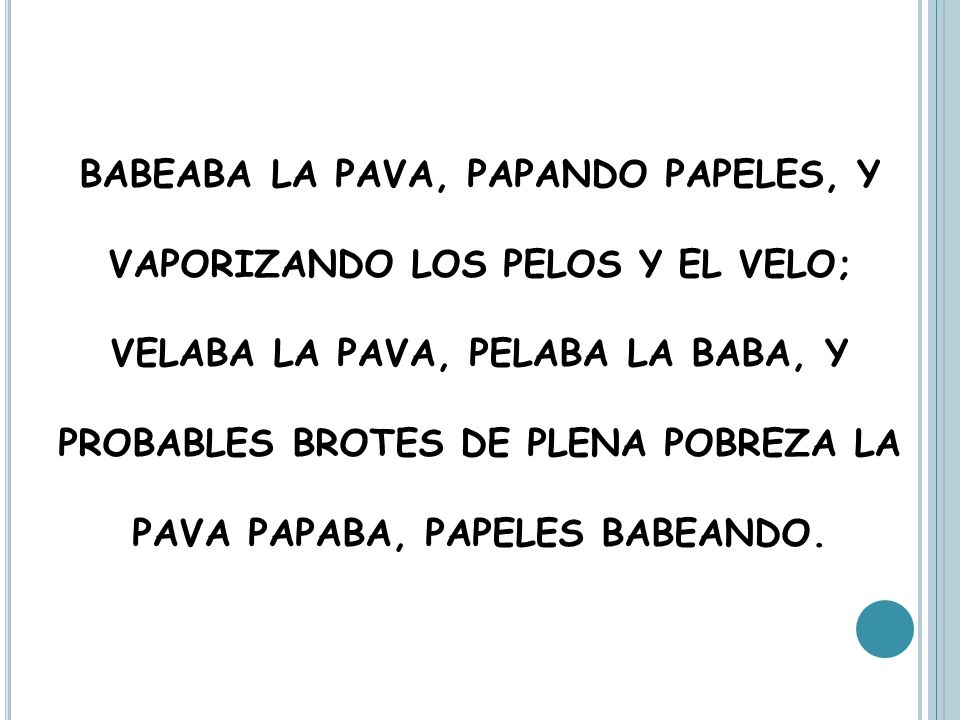 BABEABA LA PAVA, PAPANDO PAPELES, Y VAPORIZANDO LOS PELOS Y EL VELO; VELABA LA PAVA, PELABA LA BABA, Y PROBABLES BROTES DE PLENA POBREZA LA PAVA PAPABA, PAPELES BABEANDO.